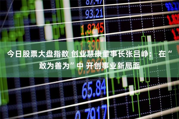 今日股票大盘指数 创业慧康董事长张吕峥： 在“敢为善为”中 开创事业新局面