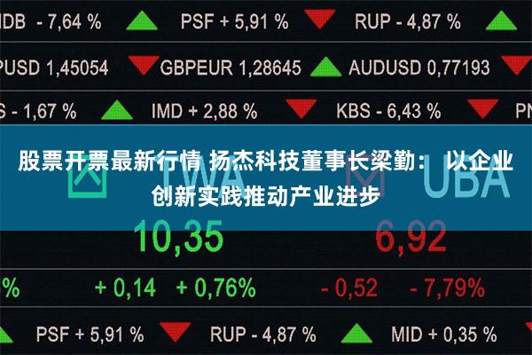 股票开票最新行情 扬杰科技董事长梁勤： 以企业创新实践推动产业进步