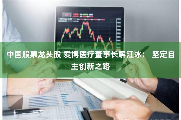 中国股票龙头股 爱博医疗董事长解江冰： 坚定自主创新之路