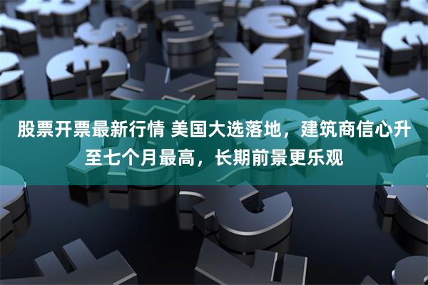 股票开票最新行情 美国大选落地，建筑商信心升至七个月最高，长期前景更乐观