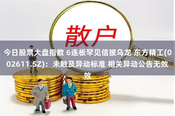 今日股票大盘指数 6连板罕见信披乌龙 东方精工(002611.SZ)：未触及异动标准 相关异动公告无效