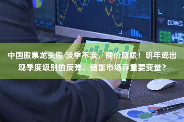 中国股票龙头股 淡季不淡，锂价回暖！明年或出现季度级别的反弹，储能市场存重要变量？