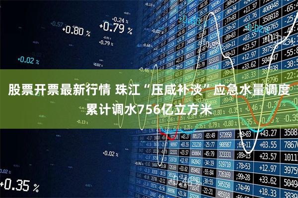 股票开票最新行情 珠江“压咸补淡”应急水量调度累计调水756亿立方米