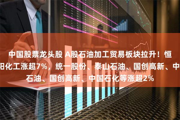 中国股票龙头股 A股石油加工贸易板块拉升！恒通股份涨停，沈阳化工涨超7%，统一股份、泰山石油、国创高新、中国石化等涨超2%