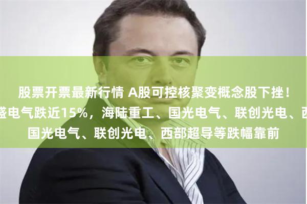 股票开票最新行情 A股可控核聚变概念股下挫！融发核电跌停，久盛电气跌近15%，海陆重工、国光电气、联创光电、西部超导等跌幅靠前