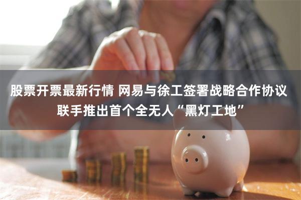 股票开票最新行情 网易与徐工签署战略合作协议 联手推出首个全无人“黑灯工地”