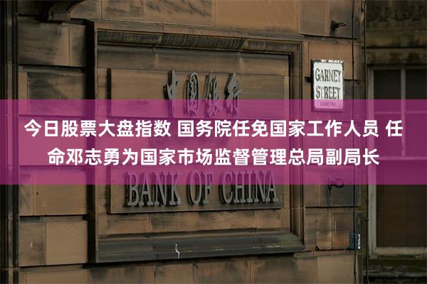 今日股票大盘指数 国务院任免国家工作人员 任命邓志勇为国家市场监督管理总局副局长