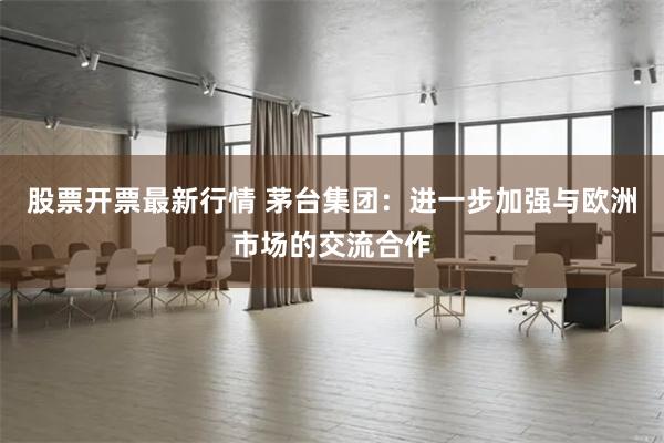 股票开票最新行情 茅台集团：进一步加强与欧洲市场的交流合作