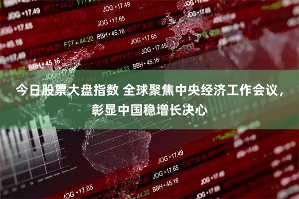 今日股票大盘指数 全球聚焦中央经济工作会议，彰显中国稳增长决心