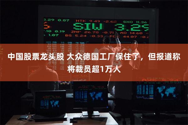 中国股票龙头股 大众德国工厂保住了，但报道称将裁员超1万人