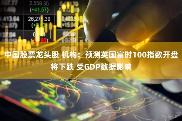 中国股票龙头股 机构：预测英国富时100指数开盘将下跌 受GDP数据影响