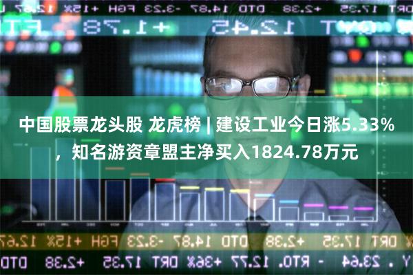 中国股票龙头股 龙虎榜 | 建设工业今日涨5.33%，知名游资章盟主净买入1824.78万元
