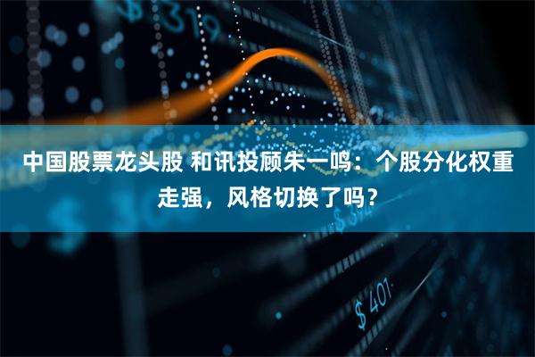 中国股票龙头股 和讯投顾朱一鸣：个股分化权重走强，风格切换了吗？
